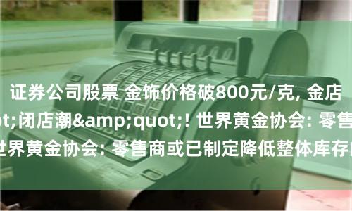 证券公司股票 金饰价格破800元/克, 金店却现&quot;闭店潮&quot;! 世界黄金协会: 零售商或已制定降低整体库存的计划
