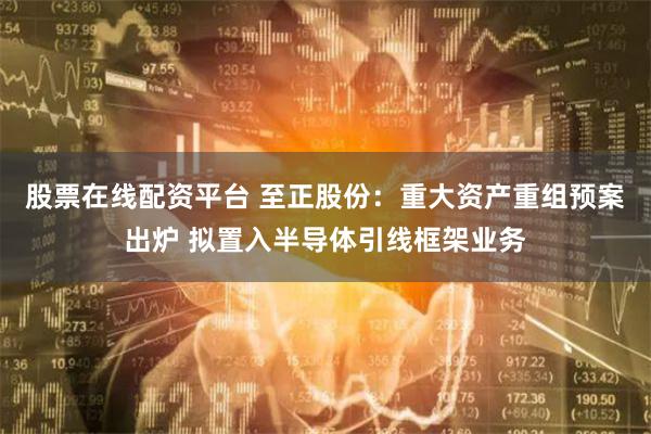 股票在线配资平台 至正股份：重大资产重组预案出炉 拟置入半导体引线框架业务