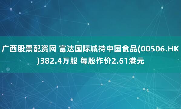广西股票配资网 富达国际减持中国食品(00506.HK)382.4万股 每股作价2.61港元