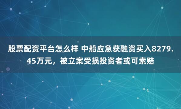 股票配资平台怎么样 中船应急获融资买入8279.45万元，被立案受损投资者或可索赔