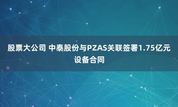 股票大公司 中泰股份与PZAS关联签署1.75亿元设备合同