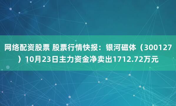 网络配资股票 股票行情快报：银河磁体（300127）10月23日主力资金净卖出1712.72万元