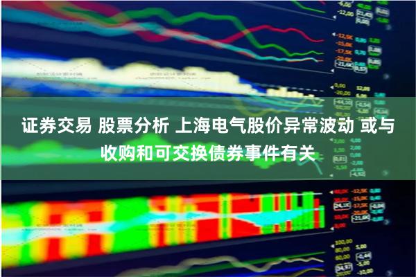 证券交易 股票分析 上海电气股价异常波动 或与收购和可交换债券事件有关