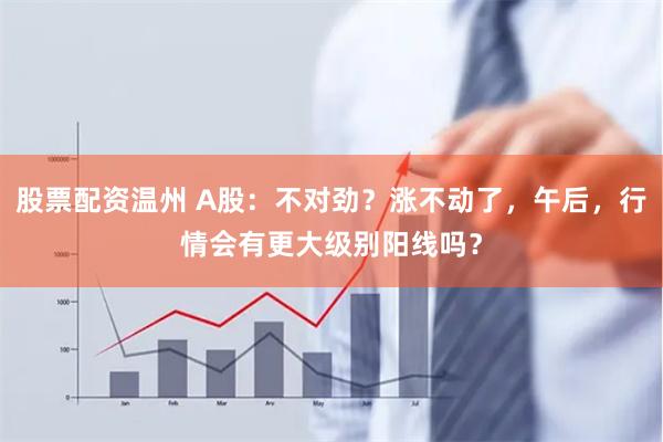 股票配资温州 A股：不对劲？涨不动了，午后，行情会有更大级别阳线吗？