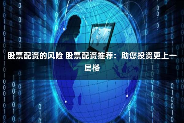 股票配资的风险 股票配资推荐：助您投资更上一层楼