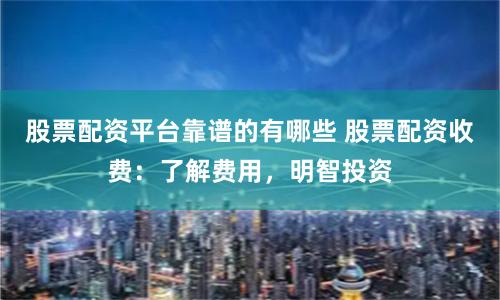 股票配资平台靠谱的有哪些 股票配资收费：了解费用，明智投资