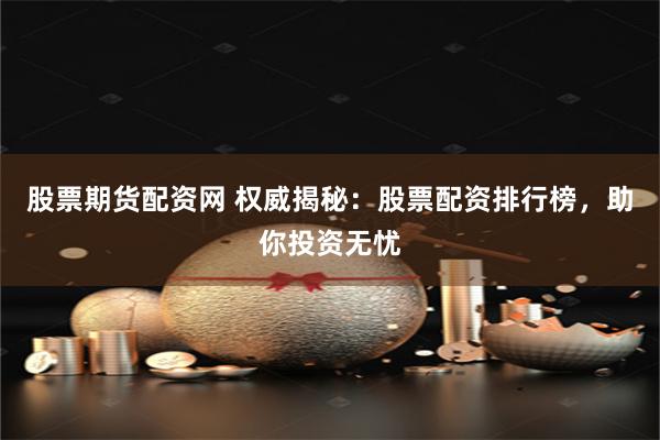 股票期货配资网 权威揭秘：股票配资排行榜，助你投资无忧