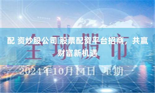 配 资炒股公司 股票配资平台招商，共赢财富新机遇