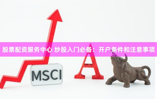 股票配资服务中心 炒股入门必备：开户条件和注意事项