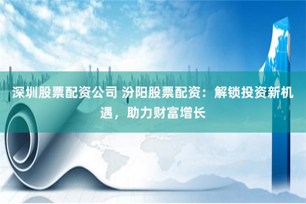 深圳股票配资公司 汾阳股票配资：解锁投资新机遇，助力财富增长
