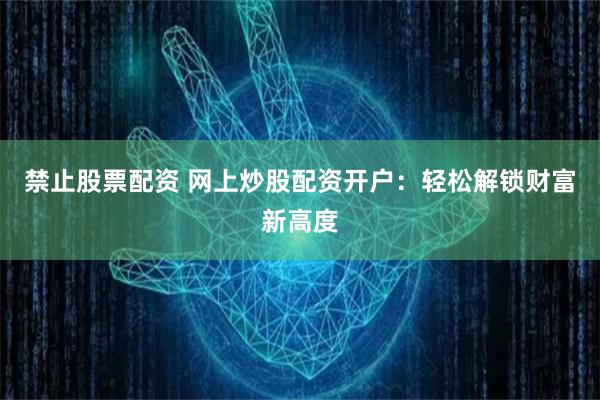 禁止股票配资 网上炒股配资开户：轻松解锁财富新高度