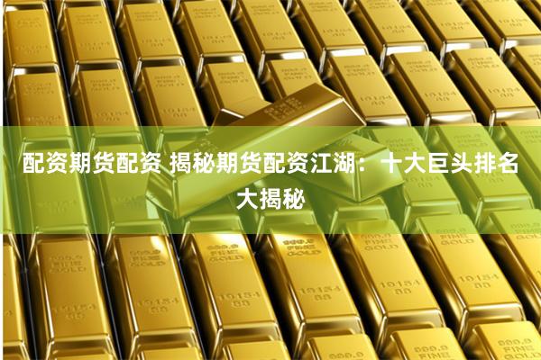 配资期货配资 揭秘期货配资江湖：十大巨头排名大揭秘