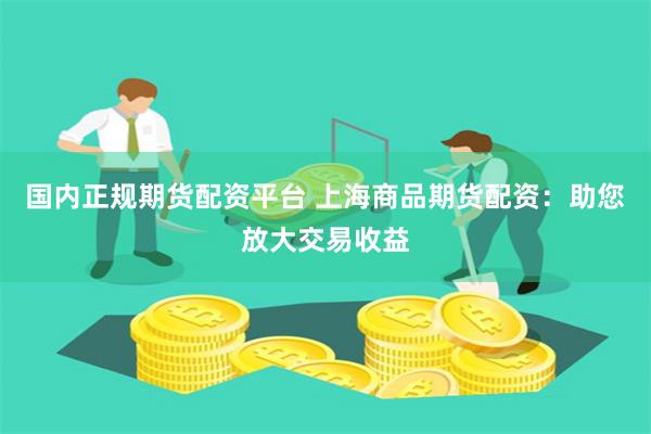 国内正规期货配资平台 上海商品期货配资：助您放大交易收益