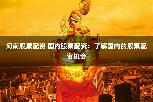 河南股票配资 国内股票配资：了解国内的股票配资机会
