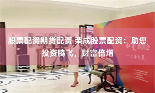 股票配资期货配资 荣成股票配资：助您投资腾飞，财富倍增