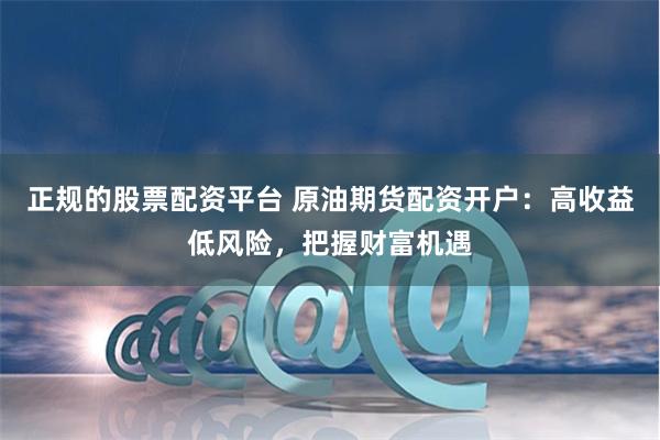 正规的股票配资平台 原油期货配资开户：高收益低风险，把握财富机遇