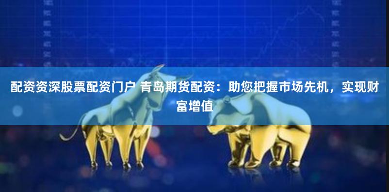 配资资深股票配资门户 青岛期货配资：助您把握市场先机，实现财富增值