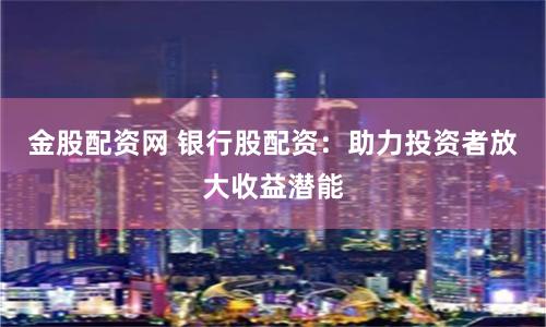 金股配资网 银行股配资：助力投资者放大收益潜能
