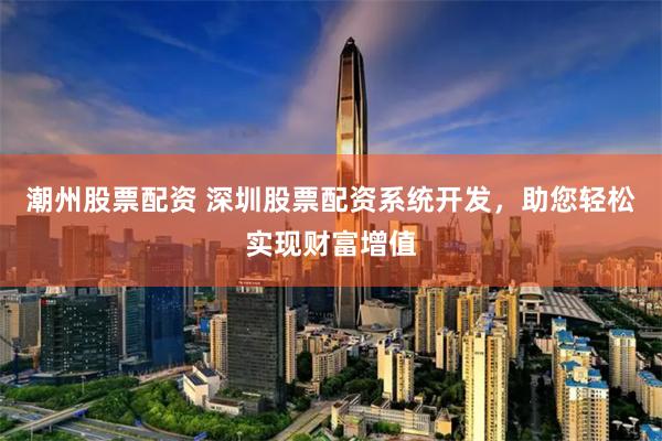 潮州股票配资 深圳股票配资系统开发，助您轻松实现财富增值