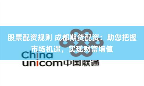 股票配资规则 成都期货配资：助您把握市场机遇，实现财富增值