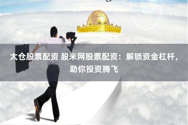 太仓股票配资 股米网股票配资：解锁资金杠杆，助你投资腾飞