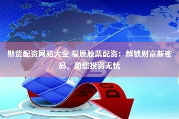 期货配资网站大全 福辰股票配资：解锁财富新密码，助您投资无忧