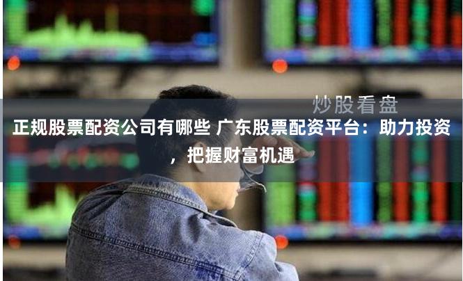正规股票配资公司有哪些 广东股票配资平台：助力投资，把握财富机遇