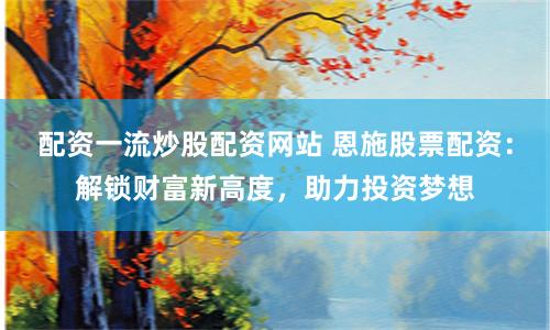 配资一流炒股配资网站 恩施股票配资：解锁财富新高度，助力投资梦想