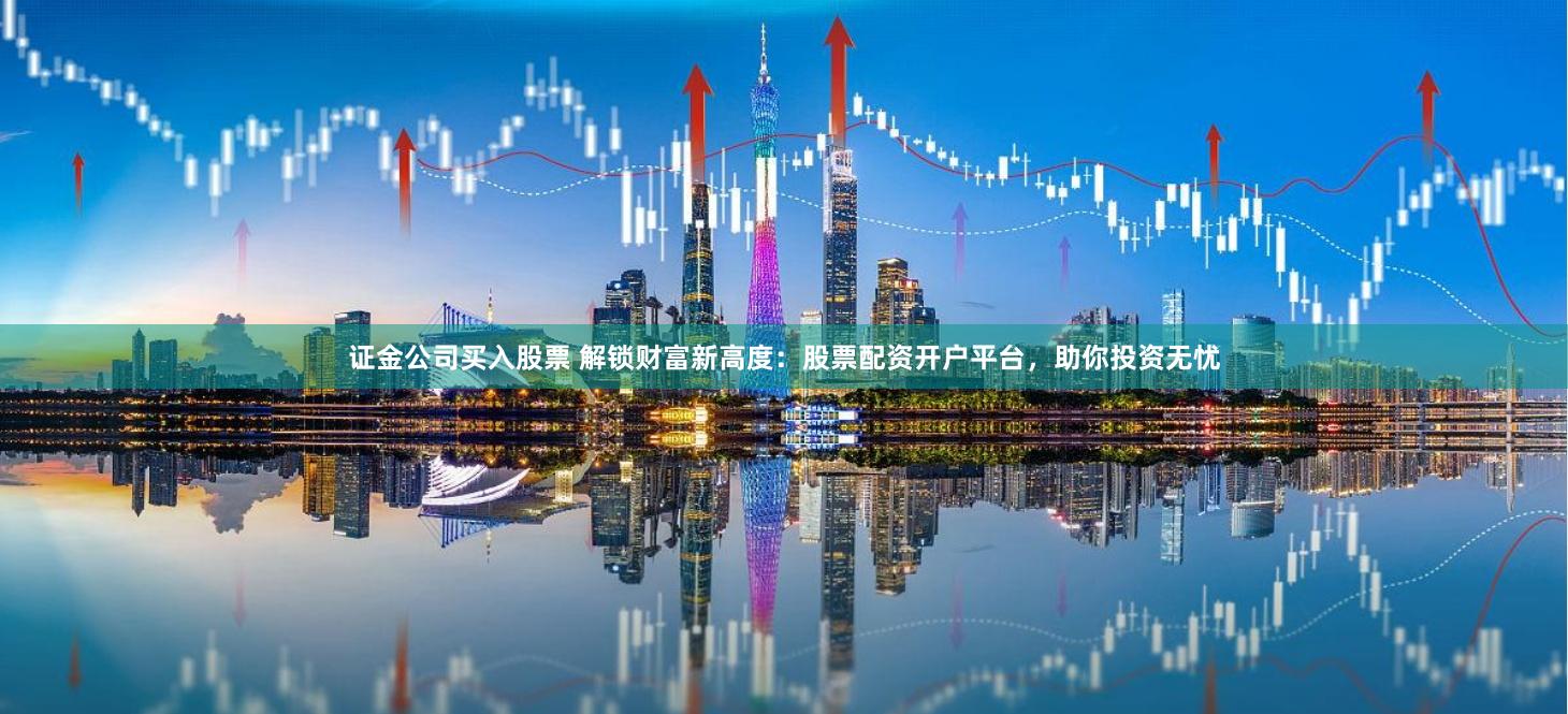 证金公司买入股票 解锁财富新高度：股票配资开户平台，助你投资无忧