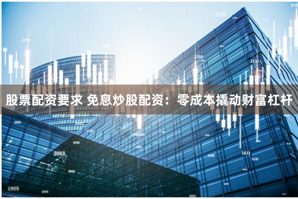股票配资要求 免息炒股配资：零成本撬动财富杠杆