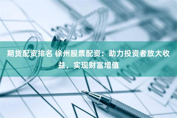 期货配资排名 徐州股票配资：助力投资者放大收益，实现财富增值