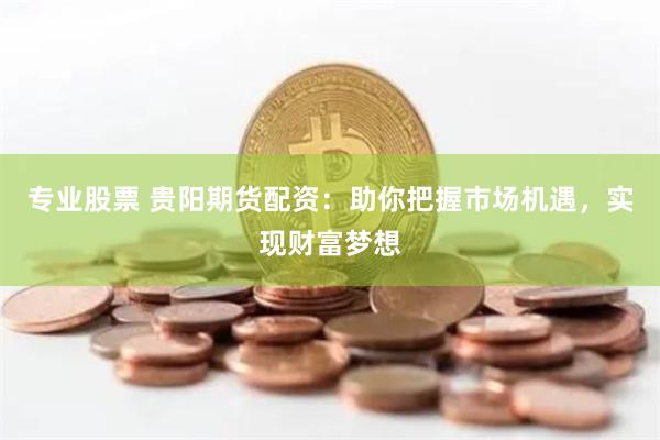 专业股票 贵阳期货配资：助你把握市场机遇，实现财富梦想