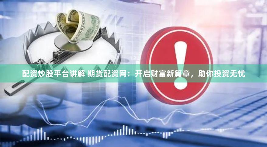 配资炒股平台讲解 期货配资网：开启财富新篇章，助你投资无忧