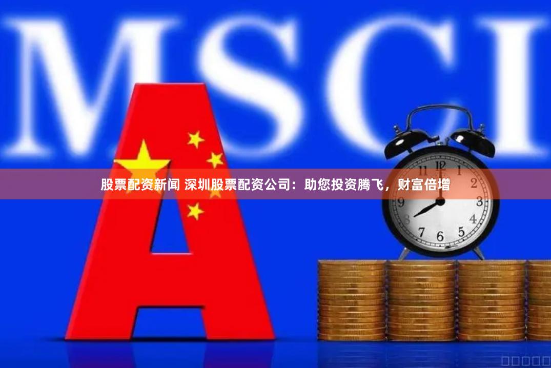 股票配资新闻 深圳股票配资公司：助您投资腾飞，财富倍增