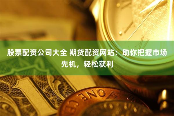 股票配资公司大全 期货配资网站：助你把握市场先机，轻松获利