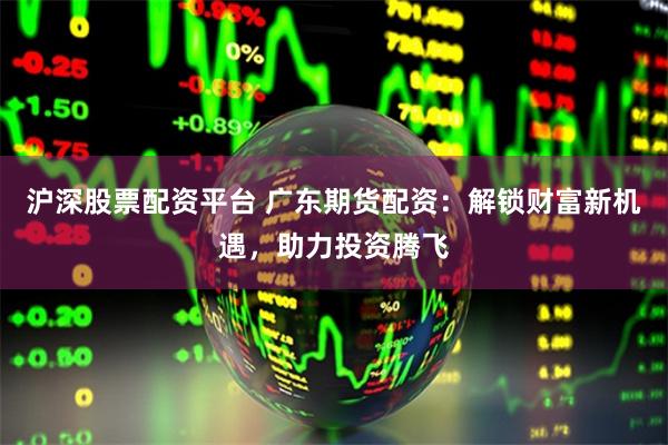 沪深股票配资平台 广东期货配资：解锁财富新机遇，助力投资腾飞