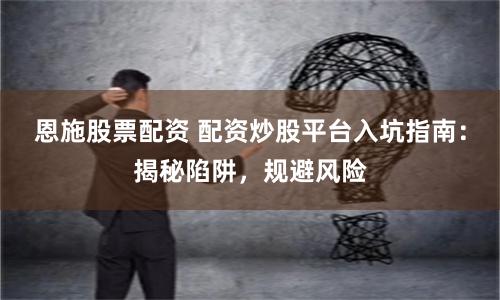 恩施股票配资 配资炒股平台入坑指南：揭秘陷阱，规避风险