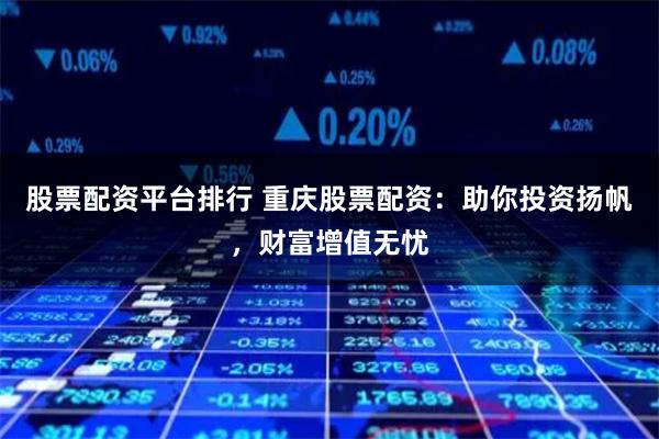 股票配资平台排行 重庆股票配资：助你投资扬帆，财富增值无忧