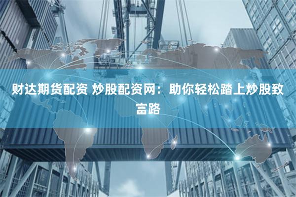 财达期货配资 炒股配资网：助你轻松踏上炒股致富路