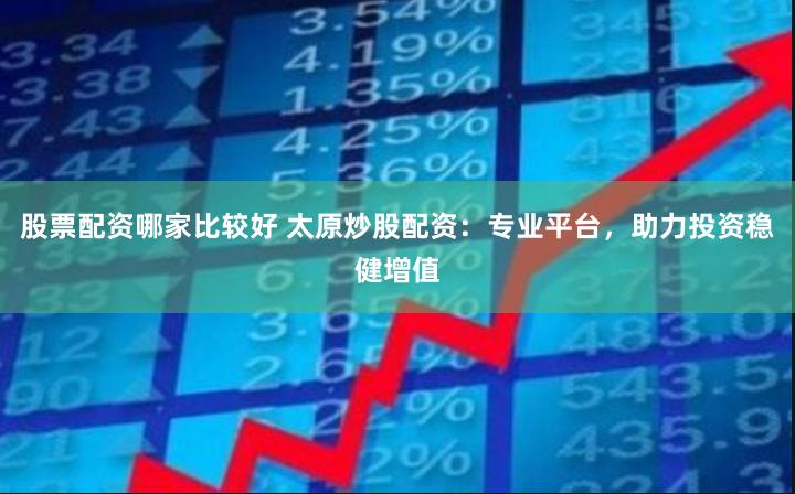 股票配资哪家比较好 太原炒股配资：专业平台，助力投资稳健增值