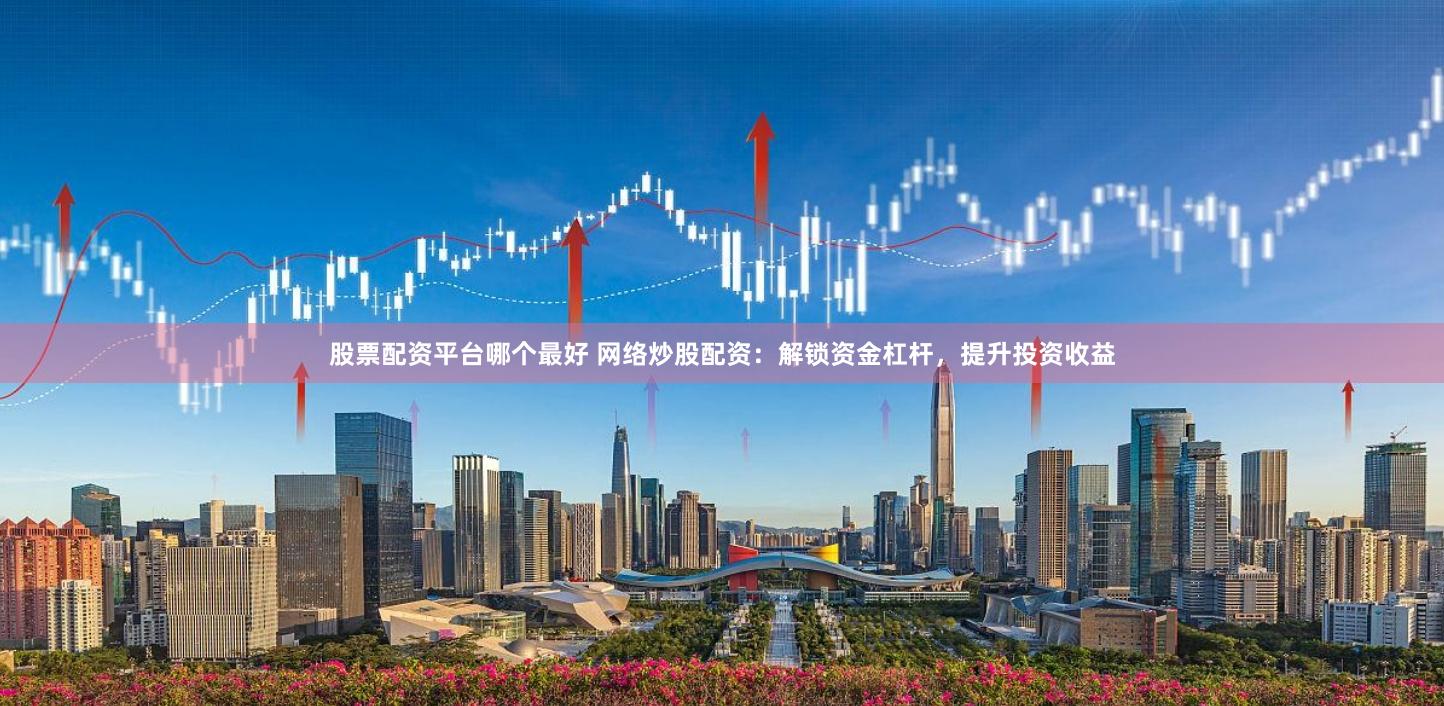 股票配资平台哪个最好 网络炒股配资：解锁资金杠杆，提升投资收益