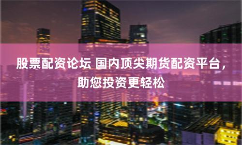 股票配资论坛 国内顶尖期货配资平台，助您投资更轻松