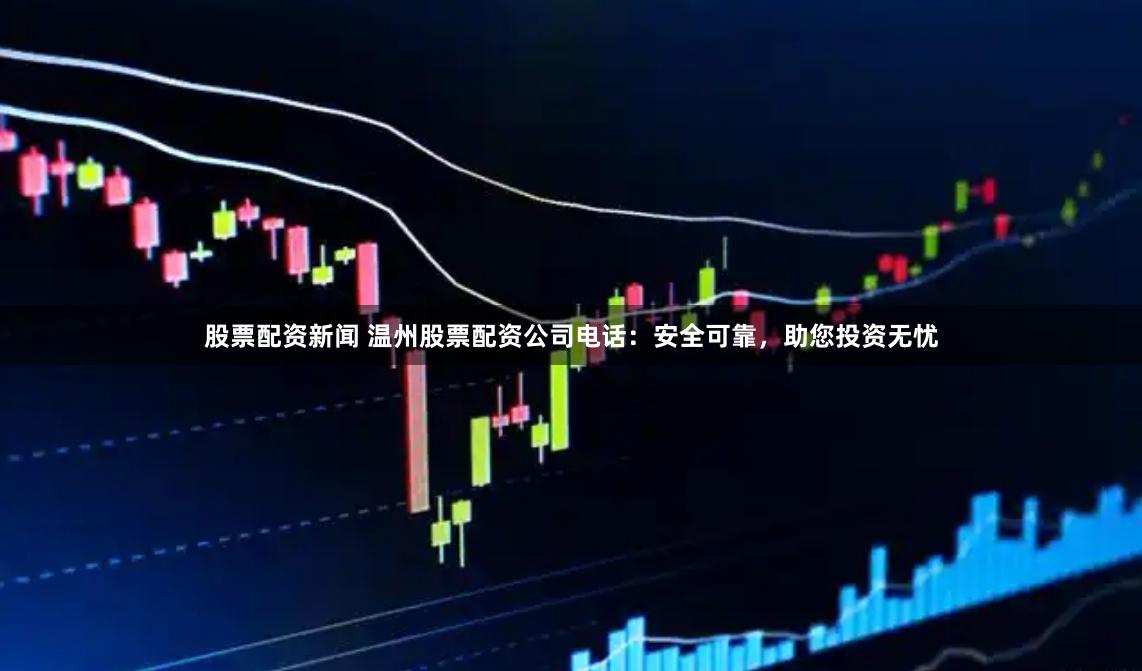 股票配资新闻 温州股票配资公司电话：安全可靠，助您投资无忧