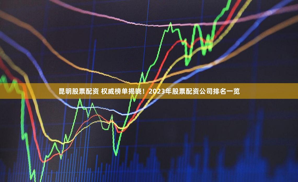 昆明股票配资 权威榜单揭晓！2023年股票配资公司排名一览