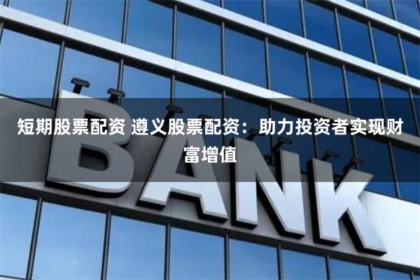 短期股票配资 遵义股票配资：助力投资者实现财富增值