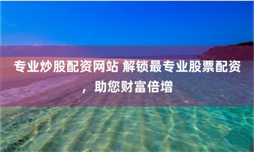 专业炒股配资网站 解锁最专业股票配资,助您财富倍增