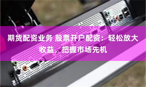 期货配资业务 股票开户配资：轻松放大收益，把握市场先机