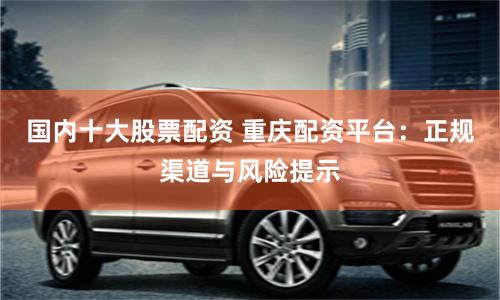 国内十大股票配资 重庆配资平台：正规渠道与风险提示