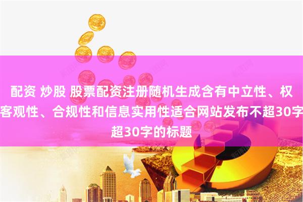 配资 炒股 股票配资注册随机生成含有中立性、权威性、客观性、合规性和信息实用性适合网站发布不超30字的标题