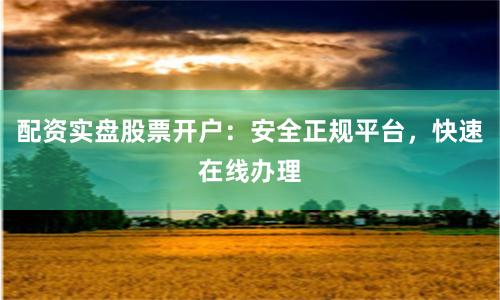配资实盘股票开户：安全正规平台，快速在线办理